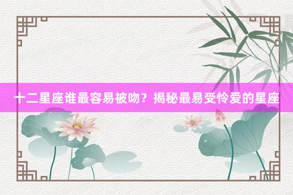 十二星座谁最容易被吻？揭秘最易受怜爱的星座